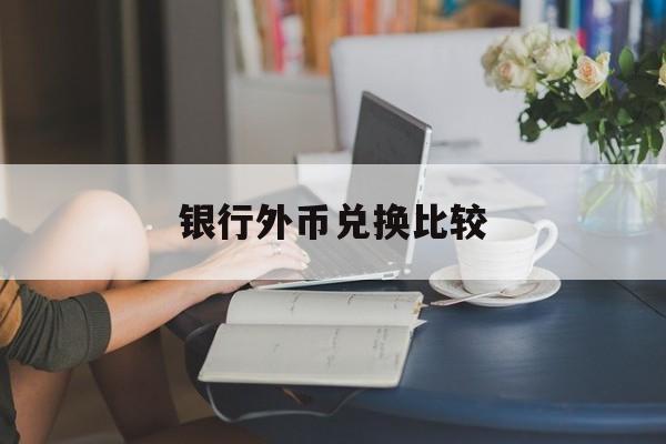 银行外币兑换比较(银行兑换外币的汇率按什么标准)